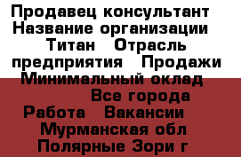 Продавец-консультант › Название организации ­ Титан › Отрасль предприятия ­ Продажи › Минимальный оклад ­ 15 000 - Все города Работа » Вакансии   . Мурманская обл.,Полярные Зори г.